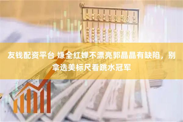 友钱配资平台 嫌全红婵不漂亮郭晶晶有缺陷，别拿选美标尺看跳水冠军