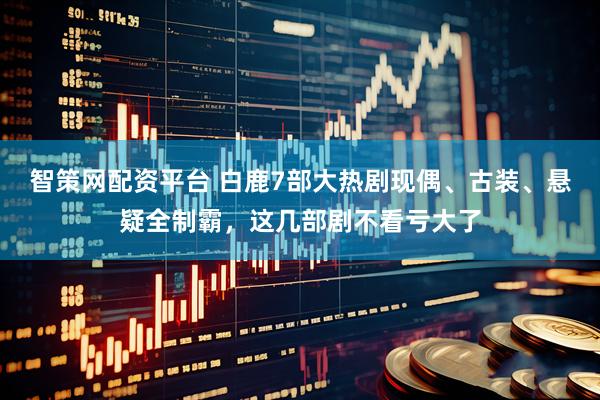智策网配资平台 白鹿7部大热剧现偶、古装、悬疑全制霸，这几部剧不看亏大了