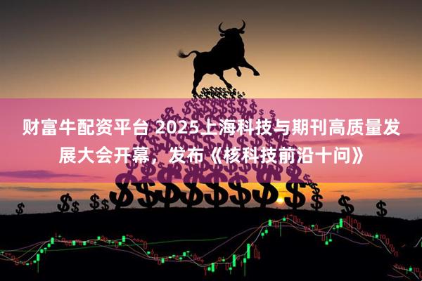 财富牛配资平台 2025上海科技与期刊高质量发展大会开幕，发布《核科技前沿十问》