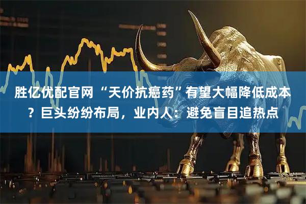 胜亿优配官网 “天价抗癌药”有望大幅降低成本？巨头纷纷布局，业内人：避免盲目追热点