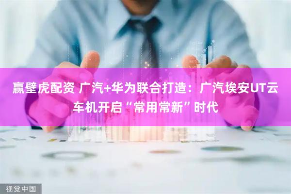 赢壁虎配资 广汽+华为联合打造：广汽埃安UT云车机开启“常用常新”时代