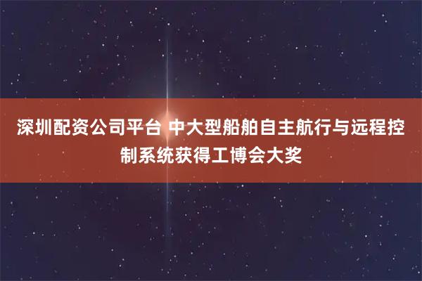 深圳配资公司平台 中大型船舶自主航行与远程控制系统获得工博会大奖