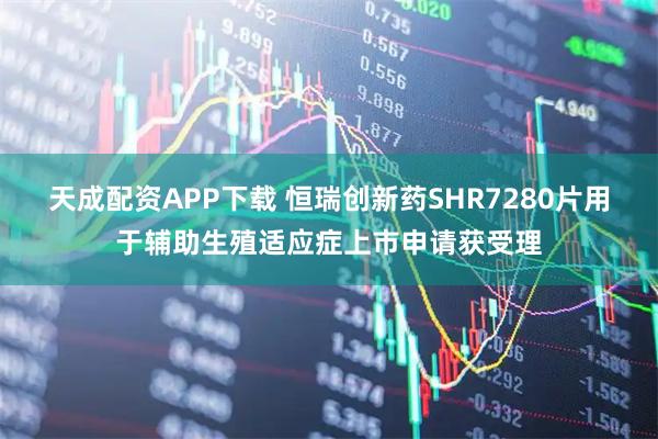 天成配资APP下载 恒瑞创新药SHR7280片用于辅助生殖适应症上市申请获受理