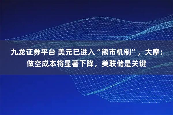 九龙证券平台 美元已进入“熊市机制”，大摩：做空成本将显著下降，美联储是关键