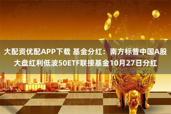 大配资优配APP下载 基金分红：南方标普中国A股大盘红利低波50ETF联接基金10月27日分红
