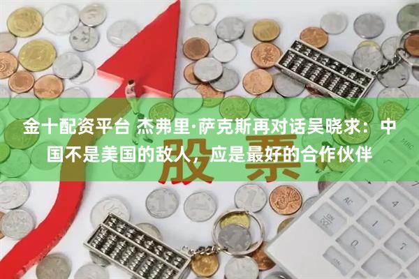 金十配资平台 杰弗里·萨克斯再对话吴晓求：中国不是美国的敌人，应是最好的合作伙伴