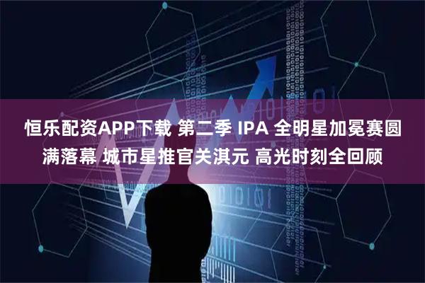恒乐配资APP下载 第二季 IPA 全明星加冕赛圆满落幕 城市星推官关淇元 高光时刻全回顾