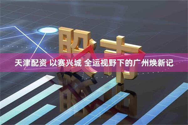 天津配资 以赛兴城 全运视野下的广州焕新记