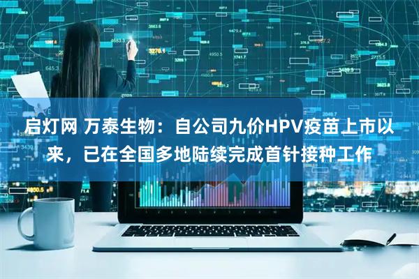 启灯网 万泰生物：自公司九价HPV疫苗上市以来，已在全国多地陆续完成首针接种工作