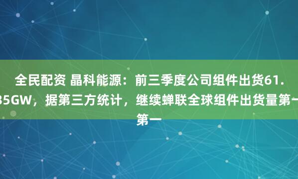 全民配资 晶科能源：前三季度公司组件出货61.85GW，据第三方统计，继续蝉联全球组件出货量第一