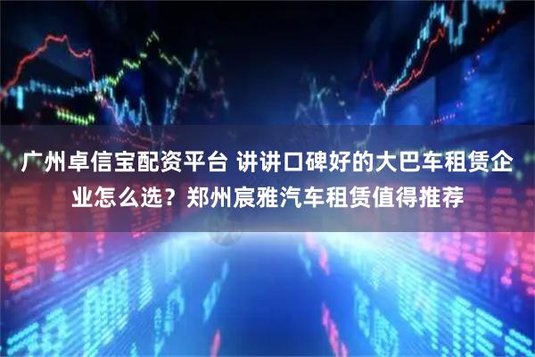 广州卓信宝配资平台 讲讲口碑好的大巴车租赁企业怎么选？郑州宸雅汽车租赁值得推荐