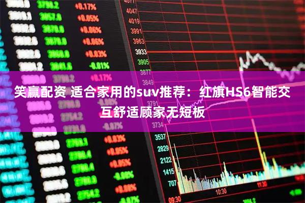 笑赢配资 适合家用的suv推荐：红旗HS6智能交互舒适顾家无短板