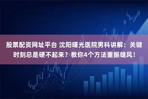 股票配资网址平台 沈阳曙光医院男科讲解：关键时刻总是硬不起来？教你4个方法重振雄风！