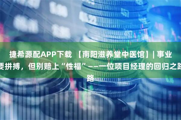 捷希源配APP下载 【南阳滋养堂中医馆】| 事业要拼搏，但别赔上“性福”——一位项目经理的回归之路