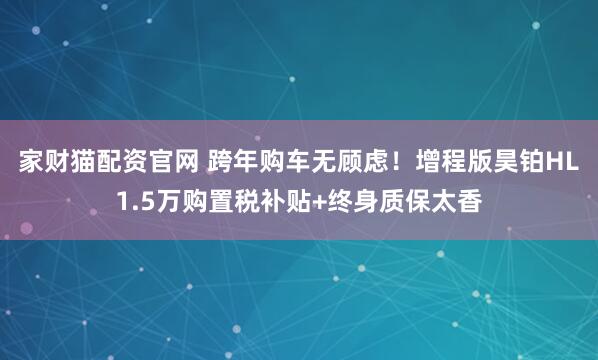 家财猫配资官网 跨年购车无顾虑！增程版昊铂HL1.5万购置税补贴+终身质保太香