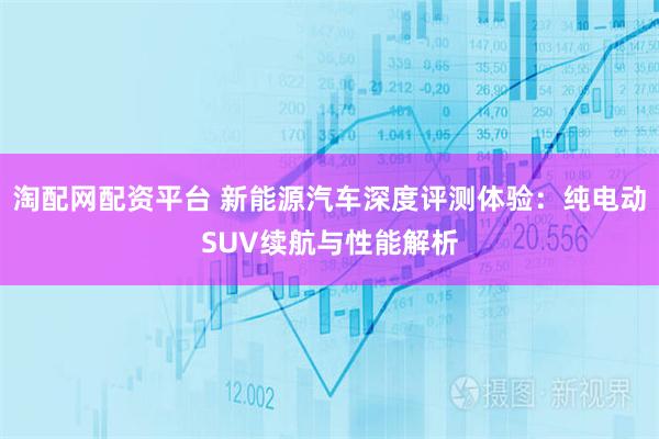 淘配网配资平台 新能源汽车深度评测体验：纯电动SUV续航与性能解析