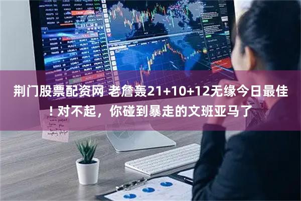 荆门股票配资网 老詹轰21+10+12无缘今日最佳! 对不起，你碰到暴走的文班亚马了
