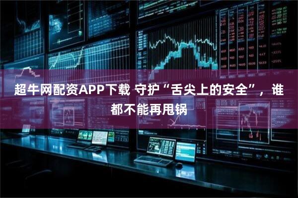 超牛网配资APP下载 守护“舌尖上的安全”，谁都不能再甩锅