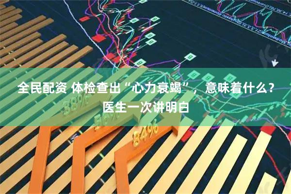 全民配资 体检查出“心力衰竭”，意味着什么？医生一次讲明白