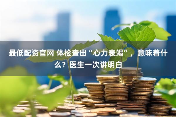 最低配资官网 体检查出“心力衰竭”，意味着什么？医生一次讲明白