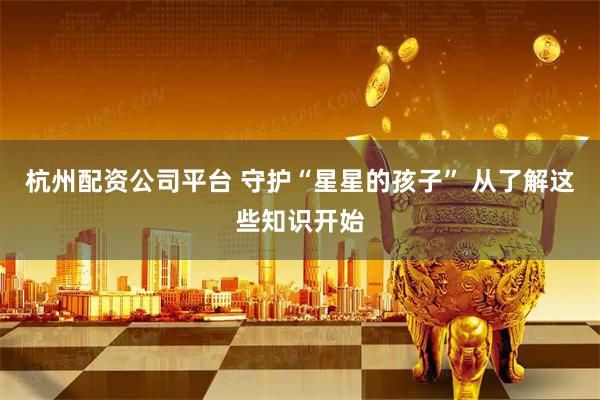 杭州配资公司平台 守护“星星的孩子” 从了解这些知识开始