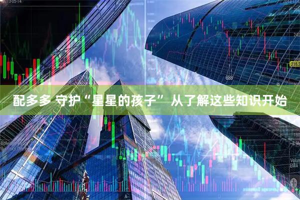 配多多 守护“星星的孩子” 从了解这些知识开始