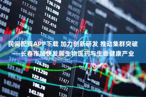民间配资APP下载 加力创新研发 推动集群突破——长春市加快发展生物医药与生命健康产业