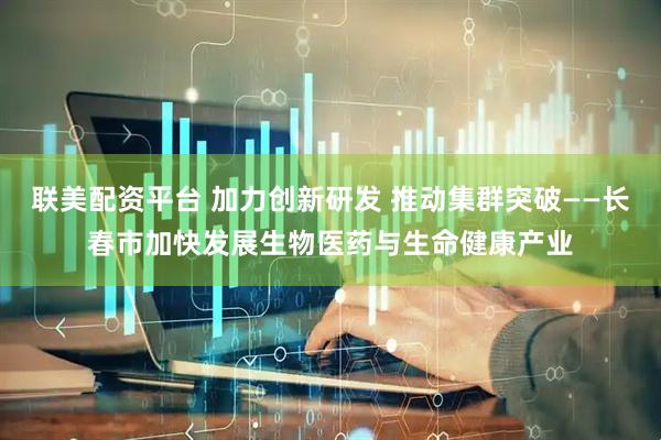 联美配资平台 加力创新研发 推动集群突破——长春市加快发展生物医药与生命健康产业