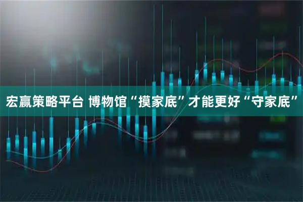 宏赢策略平台 博物馆“摸家底”才能更好“守家底”