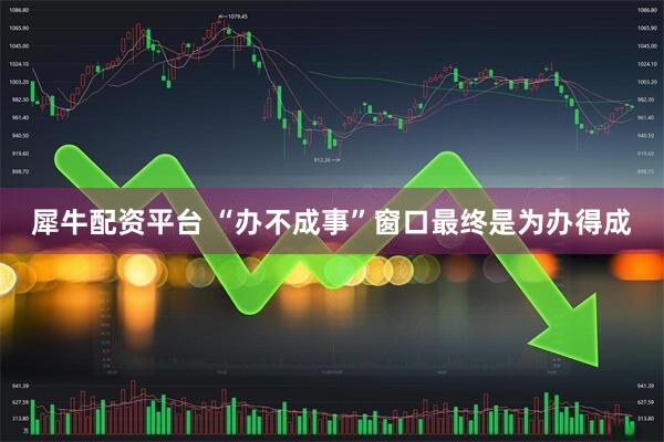 犀牛配资平台 “办不成事”窗口最终是为办得成