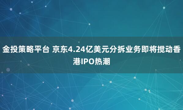 金投策略平台 京东4.24亿美元分拆业务即将搅动香港IPO热潮