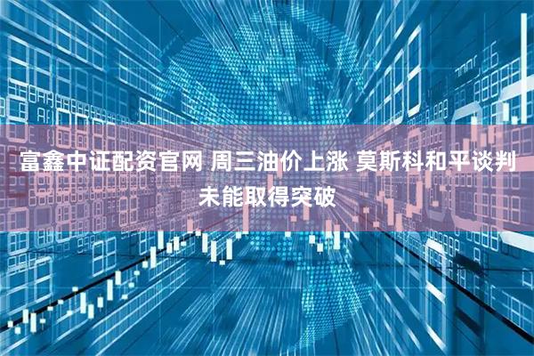 富鑫中证配资官网 周三油价上涨 莫斯科和平谈判未能取得突破