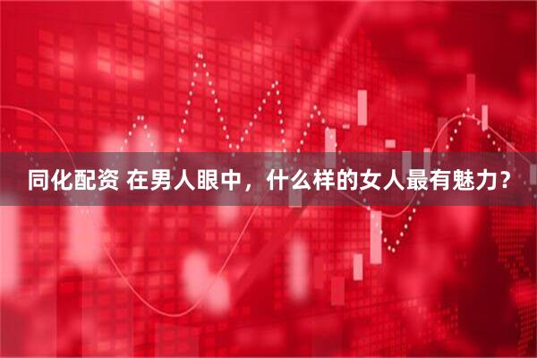 同化配资 在男人眼中，什么样的女人最有魅力？