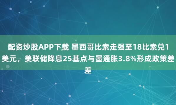 配资炒股APP下载 墨西哥比索走强至18比索兑1美元，美联储降息25基点与墨通胀3.8%形成政策差