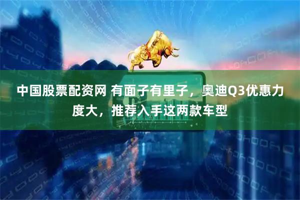 中国股票配资网 有面子有里子，奥迪Q3优惠力度大，推荐入手这两款车型