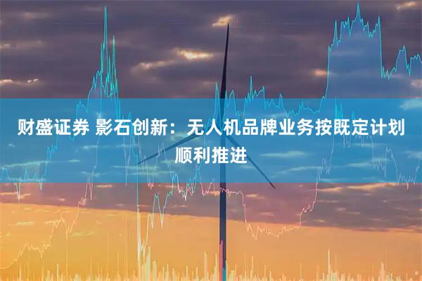 财盛证券 影石创新：无人机品牌业务按既定计划顺利推进