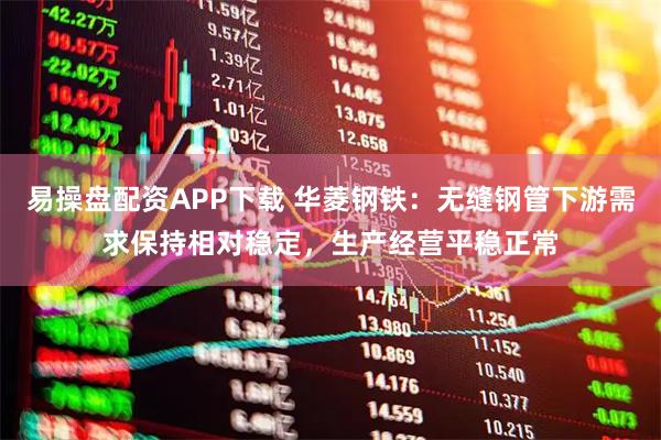 易操盘配资APP下载 华菱钢铁：无缝钢管下游需求保持相对稳定，生产经营平稳正常