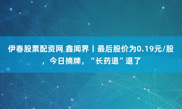 伊春股票配资网 鑫闻界丨最后股价为0.19元/股，今日摘牌，“长药退”退了