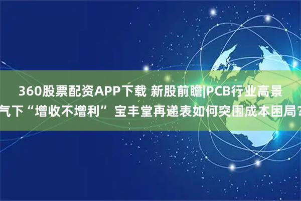 360股票配资APP下载 新股前瞻|PCB行业高景气下“增收不增利” 宝丰堂再递表如何突围成本困局？