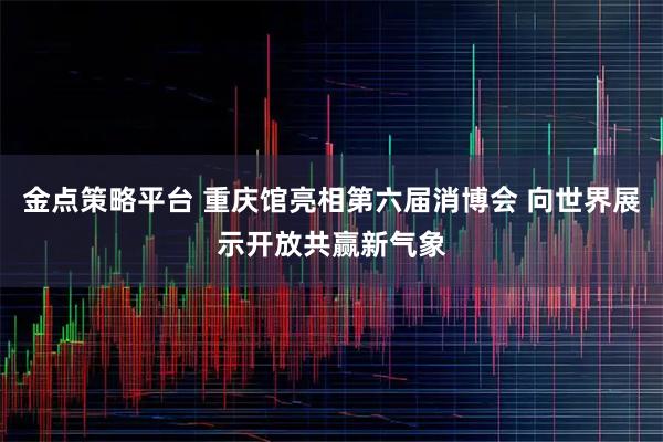 金点策略平台 重庆馆亮相第六届消博会 向世界展示开放共赢新气象