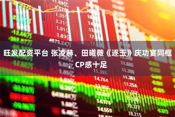 旺发配资平台 张凌赫、田曦薇《逐玉》庆功宴同框，CP感十足