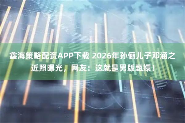 鑫海策略配资APP下载 2026年孙俪儿子邓涵之近照曝光，网友：这就是男版甄嬛！
