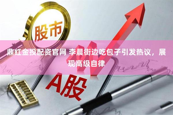鼎红金投配资官网 李晨街边吃包子引发热议，展现高级自律
