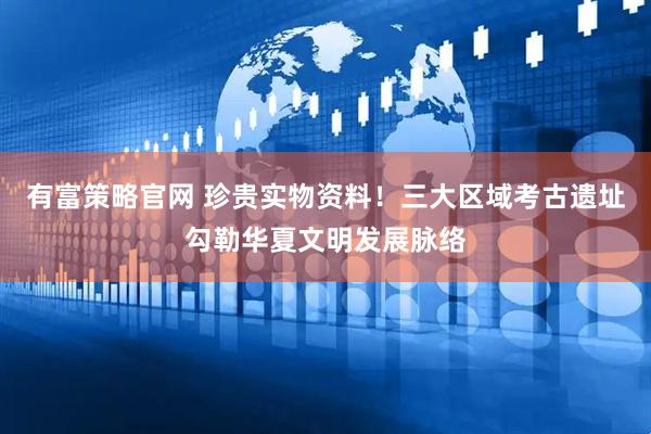 有富策略官网 珍贵实物资料！三大区域考古遗址勾勒华夏文明发展脉络