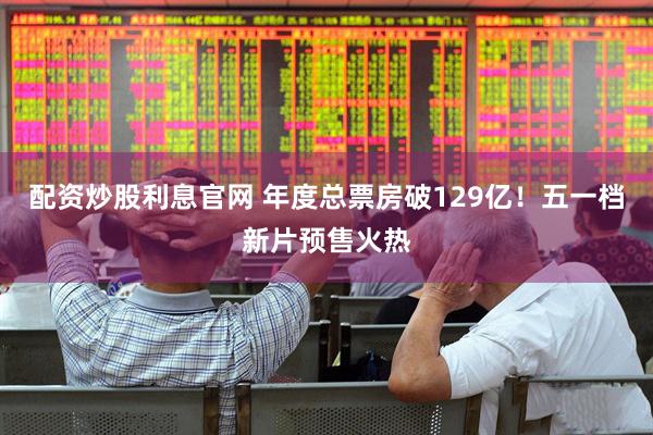 配资炒股利息官网 年度总票房破129亿！五一档新片预售火热
