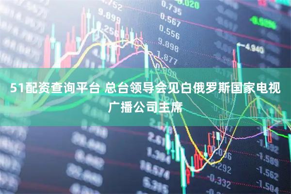 51配资查询平台 总台领导会见白俄罗斯国家电视广播公司主席