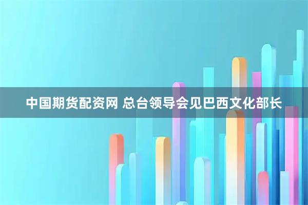 中国期货配资网 总台领导会见巴西文化部长