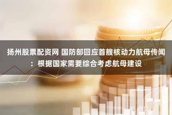 扬州股票配资网 国防部回应首艘核动力航母传闻：根据国家需要综合考虑航母建设