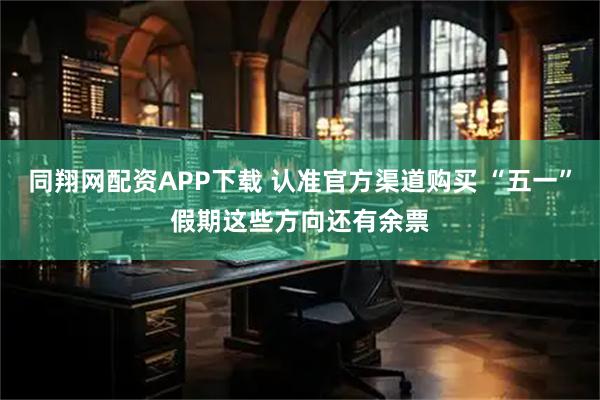 同翔网配资APP下载 认准官方渠道购买 “五一”假期这些方向还有余票
