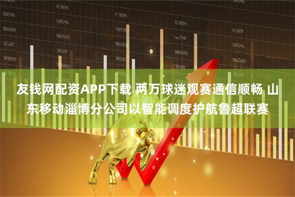 友钱网配资APP下载 两万球迷观赛通信顺畅 山东移动淄博分公司以智能调度护航鲁超联赛